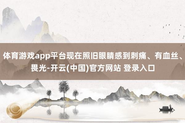 体育游戏app平台现在照旧眼睛感到刺痛、有血丝、畏光-开云(中国)官方网站 登录入口
