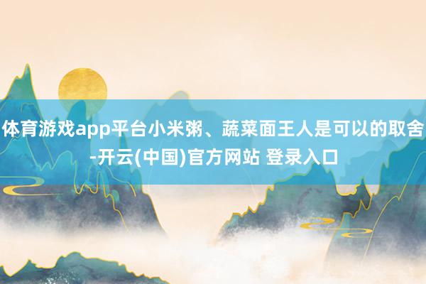 体育游戏app平台小米粥、蔬菜面王人是可以的取舍-开云(中国)官方网站 登录入口