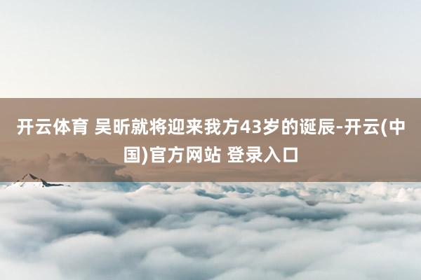 开云体育 吴昕就将迎来我方43岁的诞辰-开云(中国)官方网站 登录入口