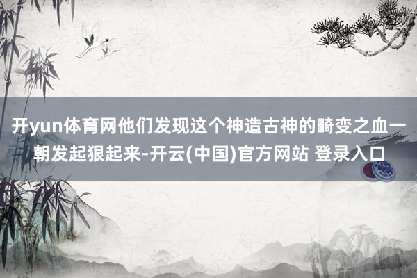 开yun体育网他们发现这个神造古神的畸变之血一朝发起狠起来-开云(中国)官方网站 登录入口
