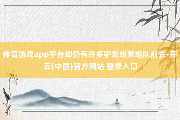 体育游戏app平台却仍有许多驴友纷繁组队前去-开云(中国)官方网站 登录入口