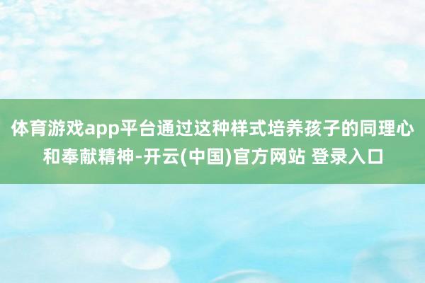 体育游戏app平台通过这种样式培养孩子的同理心和奉献精神-开云(中国)官方网站 登录入口
