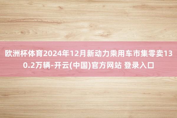 欧洲杯体育2024年12月新动力乘用车市集零卖130.2万辆-开云(中国)官方网站 登录入口