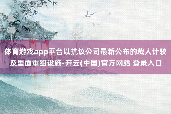 体育游戏app平台以抗议公司最新公布的裁人计较及里面重组设施-开云(中国)官方网站 登录入口