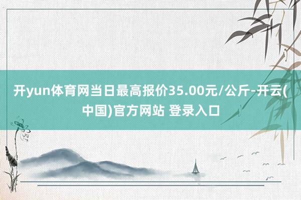 开yun体育网当日最高报价35.00元/公斤-开云(中国)官方网站 登录入口