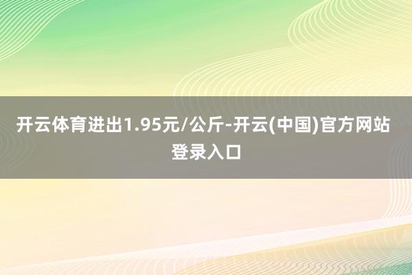 开云体育进出1.95元/公斤-开云(中国)官方网站 登录入口