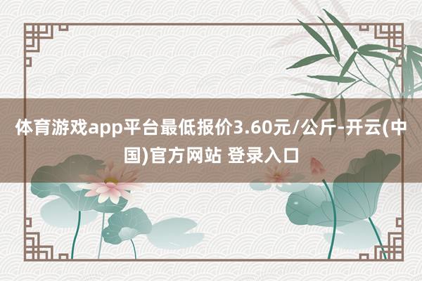 体育游戏app平台最低报价3.60元/公斤-开云(中国)官方网站 登录入口