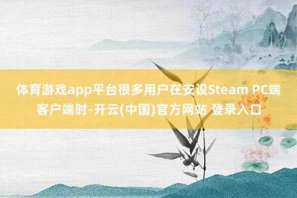 体育游戏app平台很多用户在安设Steam PC端客户端时-开云(中国)官方网站 登录入口