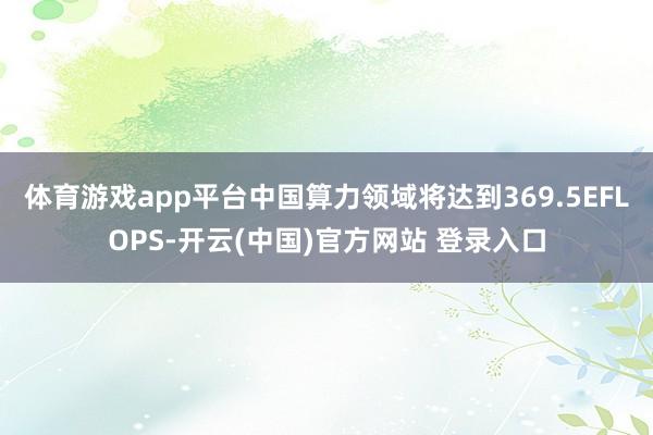体育游戏app平台中国算力领域将达到369.5EFLOPS-开云(中国)官方网站 登录入口