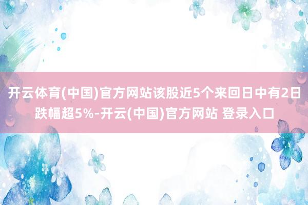 开云体育(中国)官方网站该股近5个来回日中有2日跌幅超5%-开云(中国)官方网站 登录入口