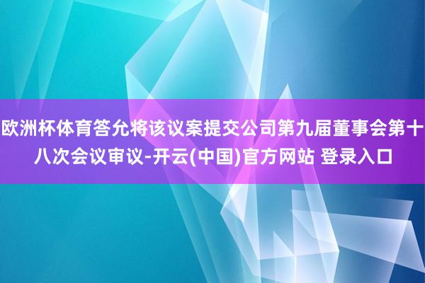 欧洲杯体育答允将该议案提交公司第九届董事会第十八次会议审议-开云(中国)官方网站 登录入口