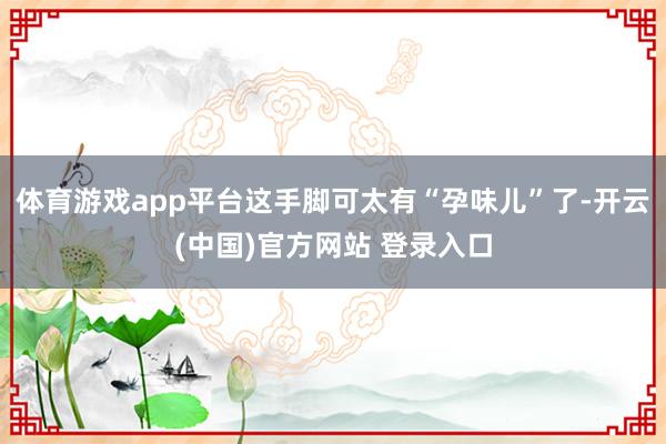 体育游戏app平台这手脚可太有“孕味儿”了-开云(中国)官方网站 登录入口