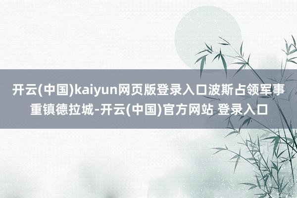 开云(中国)kaiyun网页版登录入口波斯占领军事重镇德拉城-开云(中国)官方网站 登录入口