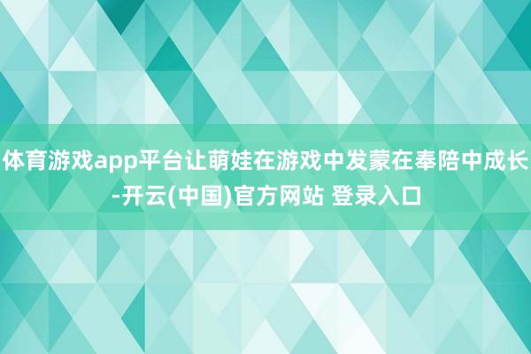 体育游戏app平台让萌娃在游戏中发蒙在奉陪中成长-开云(中国)官方网站 登录入口