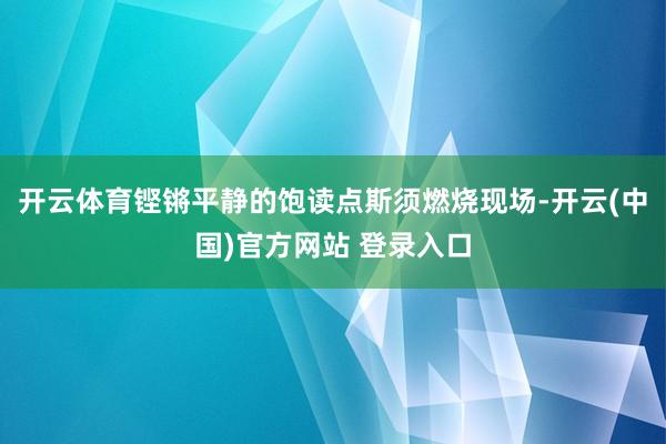 开云体育铿锵平静的饱读点斯须燃烧现场-开云(中国)官方网站 登录入口
