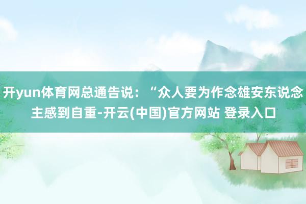 开yun体育网总通告说:“众人要为作念雄安东说念主感到自重-开云(中国)官方网站 登录入口