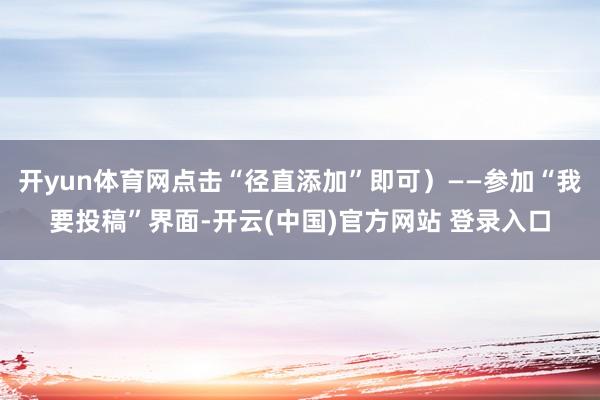 开yun体育网点击“径直添加”即可）——参加“我要投稿”界面-开云(中国)官方网站 登录入口