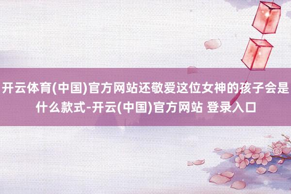 开云体育(中国)官方网站还敬爱这位女神的孩子会是什么款式-开云(中国)官方网站 登录入口