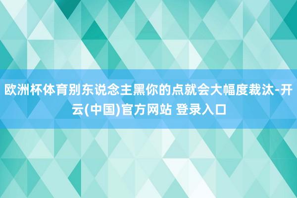 欧洲杯体育别东说念主黑你的点就会大幅度裁汰-开云(中国)官方网站 登录入口