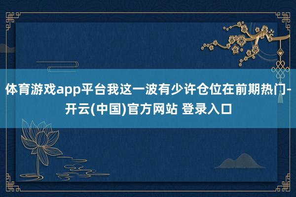 体育游戏app平台我这一波有少许仓位在前期热门-开云(中国)官方网站 登录入口