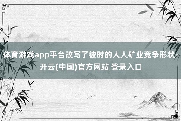 体育游戏app平台改写了彼时的人人矿业竞争形状-开云(中国)官方网站 登录入口