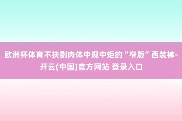 欧洲杯体育不抉剔肉体中规中矩的“窄版”西装裤-开云(中国)官方网站 登录入口