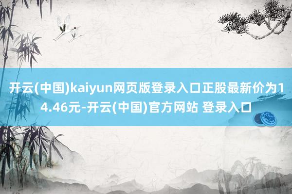 开云(中国)kaiyun网页版登录入口正股最新价为14.46元-开云(中国)官方网站 登录入口