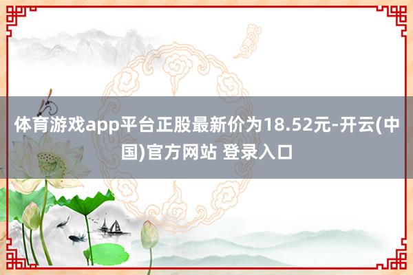 体育游戏app平台正股最新价为18.52元-开云(中国)官方网站 登录入口