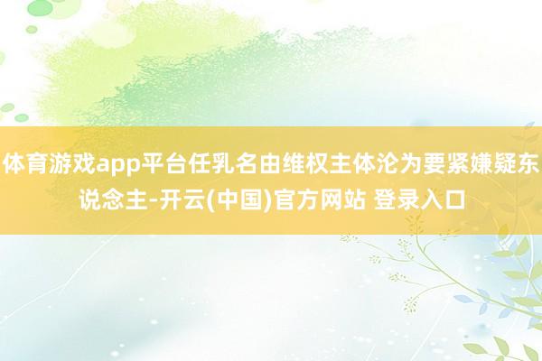 体育游戏app平台任乳名由维权主体沦为要紧嫌疑东说念主-开云(中国)官方网站 登录入口