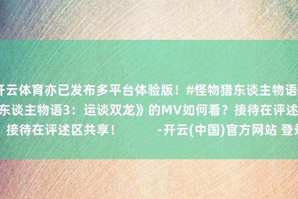 开云体育亦已发布多平台体验版！#怪物猎东谈主物语#列位对这部《怪物猎东谈主物语3：运谈双龙》的MV如何看？接待在评述区共享！          -开云(中国)官方网站 登录入口