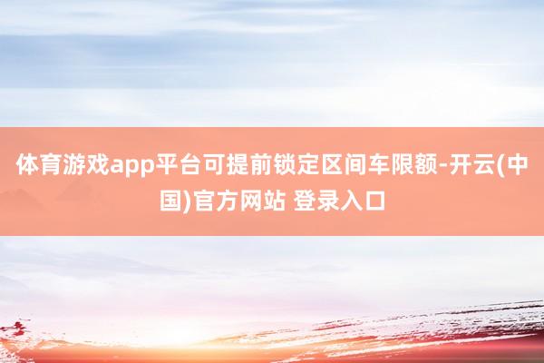 体育游戏app平台可提前锁定区间车限额-开云(中国)官方网站 登录入口