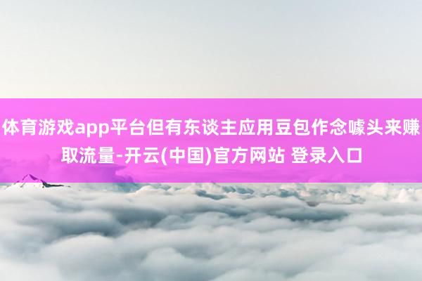 体育游戏app平台但有东谈主应用豆包作念噱头来赚取流量-开云(中国)官方网站 登录入口