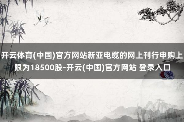 开云体育(中国)官方网站新亚电缆的网上刊行申购上限为18500股-开云(中国)官方网站 登录入口