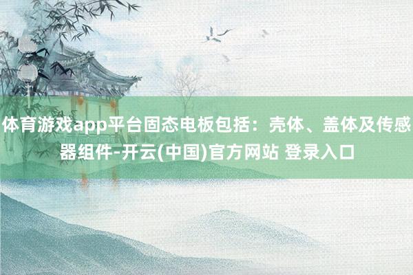 体育游戏app平台固态电板包括：壳体、盖体及传感器组件-开云(中国)官方网站 登录入口