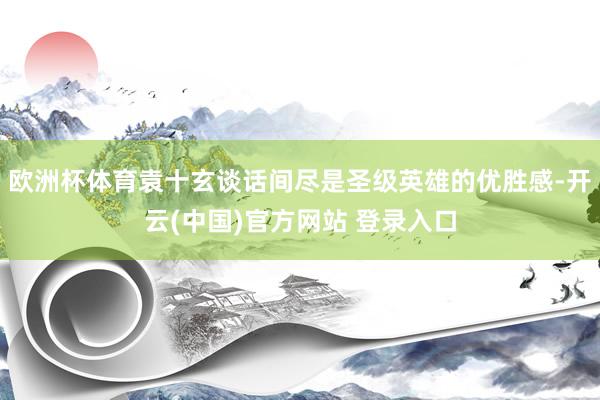 欧洲杯体育袁十玄谈话间尽是圣级英雄的优胜感-开云(中国)官方网站 登录入口