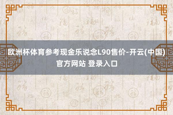 欧洲杯体育参考现金乐说念L90售价-开云(中国)官方网站 登录入口