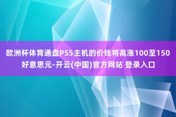 欧洲杯体育通盘PS5主机的价钱将高涨100至150好意思元-开云(中国)官方网站 登录入口