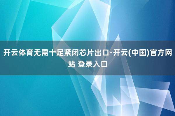 开云体育无需十足紧闭芯片出口-开云(中国)官方网站 登录入口