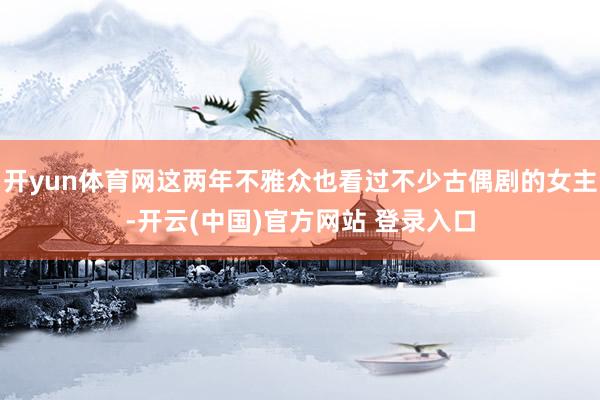 开yun体育网这两年不雅众也看过不少古偶剧的女主-开云(中国)官方网站 登录入口