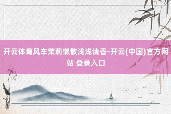 开云体育风车茉莉懒散浅浅清香-开云(中国)官方网站 登录入口