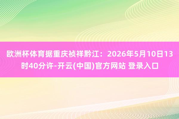 欧洲杯体育据重庆祯祥黔江：2026年5月10日13时40分许-开云(中国)官方网站 登录入口