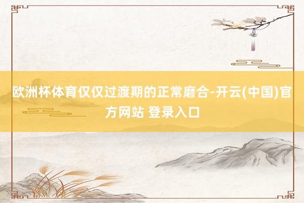 欧洲杯体育仅仅过渡期的正常磨合-开云(中国)官方网站 登录入口