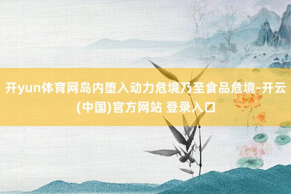 开yun体育网岛内堕入动力危境乃至食品危境-开云(中国)官方网站 登录入口