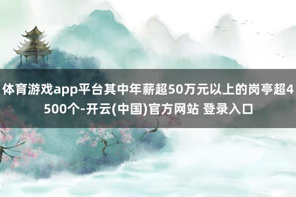 体育游戏app平台其中年薪超50万元以上的岗亭超4500个-开云(中国)官方网站 登录入口