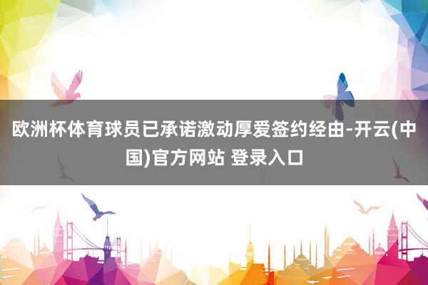 欧洲杯体育球员已承诺激动厚爱签约经由-开云(中国)官方网站 登录入口