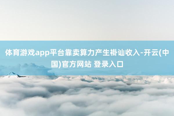 体育游戏app平台靠卖算力产生褂讪收入-开云(中国)官方网站 登录入口