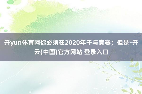 开yun体育网你必须在2020年干与竞赛；但是-开云(中国)官方网站 登录入口