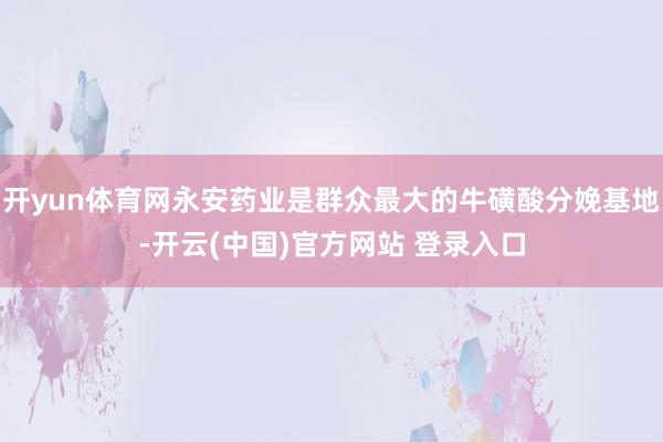 开yun体育网永安药业是群众最大的牛磺酸分娩基地-开云(中国)官方网站 登录入口