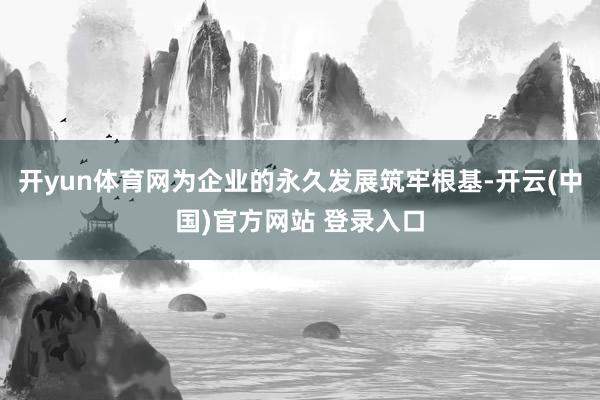 开yun体育网为企业的永久发展筑牢根基-开云(中国)官方网站 登录入口