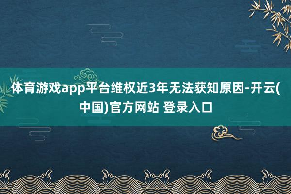 体育游戏app平台维权近3年无法获知原因-开云(中国)官方网站 登录入口